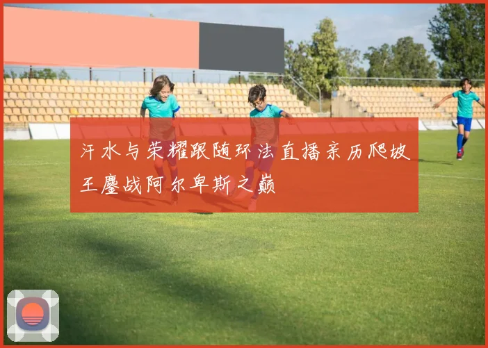 汗水与荣耀跟随环法直播亲历爬坡王鏖战阿尔卑斯之巅