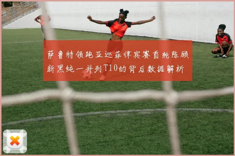 萨鲁特领跑亚巡菲律宾赛首轮陈顾新黑纯一并列T10的背后数据解析